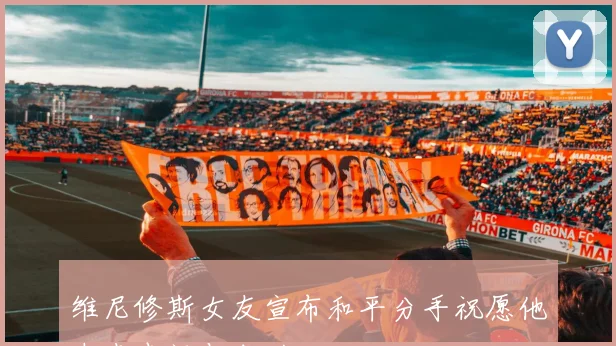 维尼修斯女友宣布和平分手祝愿他未来幸福与成功