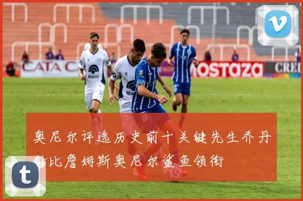 奥尼尔评选历史前十关键先生乔丹科比詹姆斯奥尼尔鲨鱼领衔