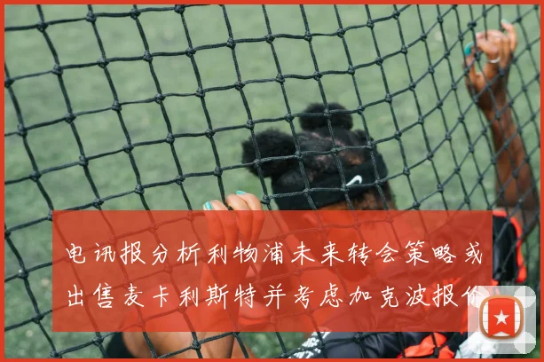 电讯报分析利物浦未来转会策略或出售麦卡利斯特并考虑加克波报价