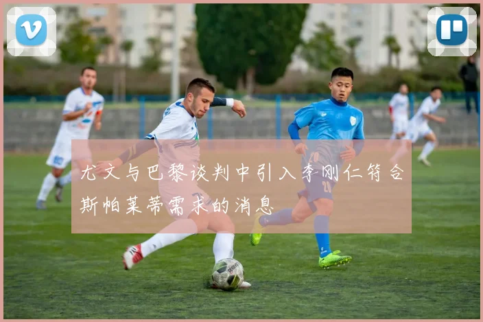 尤文与巴黎谈判中引入李刚仁符合斯帕莱蒂需求的消息