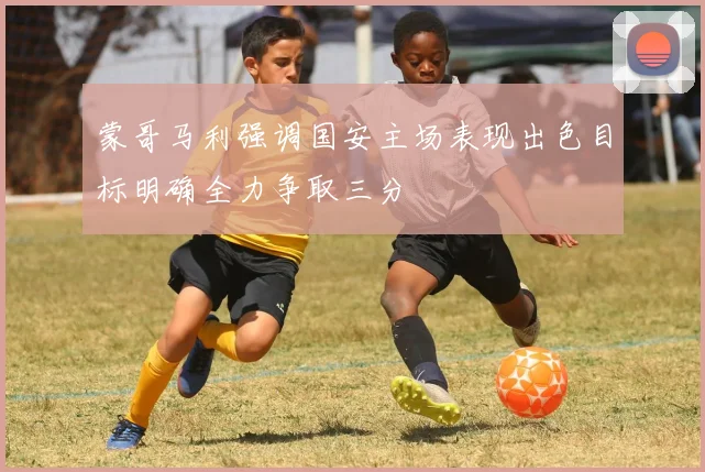 蒙哥马利强调国安主场表现出色目标明确全力争取三分