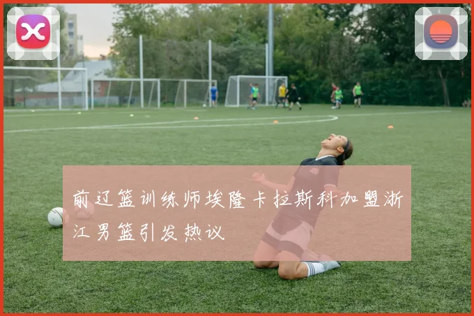 前辽篮训练师埃隆卡拉斯科加盟浙江男篮引发热议