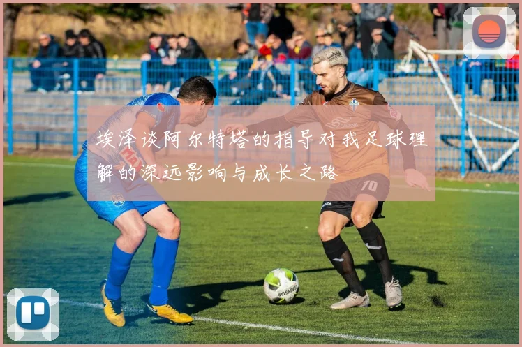埃泽谈阿尔特塔的指导对我足球理解的深远影响与成长之路
