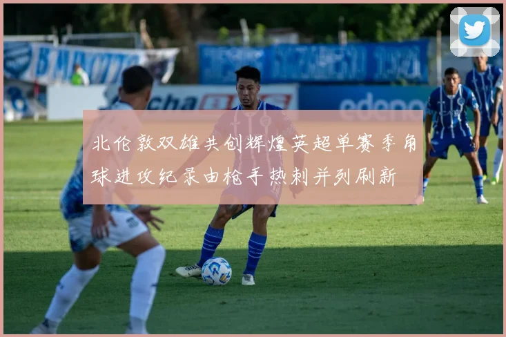 北伦敦双雄共创辉煌英超单赛季角球进攻纪录由枪手热刺并列刷新